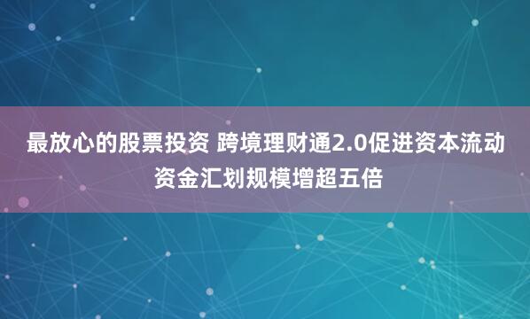 最放心的股票投资 跨境理财通2.0促进资本流动 资金汇划规模增超五倍