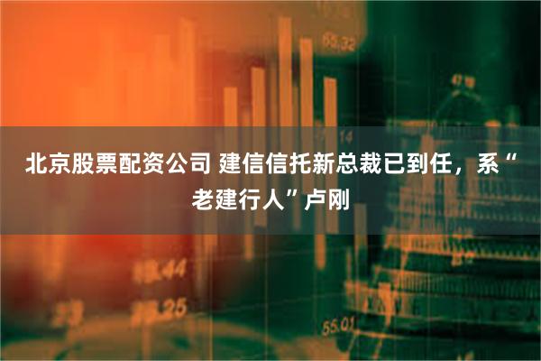 北京股票配资公司 建信信托新总裁已到任，系“老建行人”卢刚