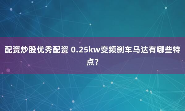 配资炒股优秀配资 0.25kw变频刹车马达有哪些特点？