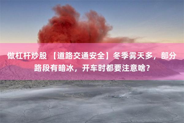 做杠杆炒股 【道路交通安全】冬季雾天多，部分路段有暗冰，开车时都要注意啥？