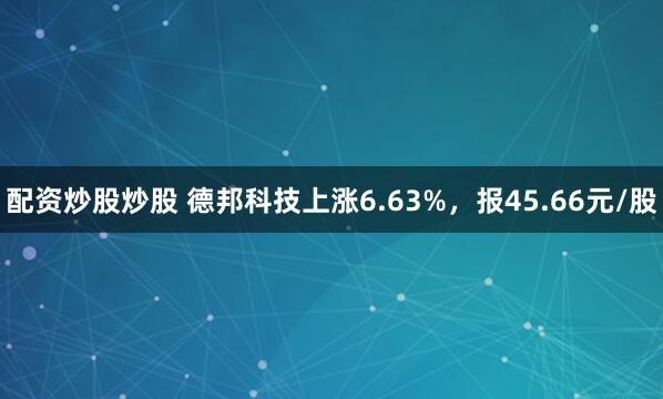 配资炒股炒股 德邦科技上涨6.63%，报45.66元/股