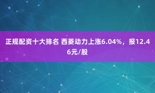 正规配资十大排名 西菱动力上涨6.04%，报12.46元/股