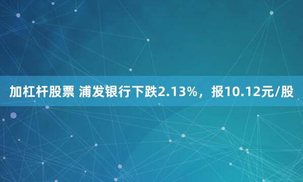 加杠杆股票 浦发银行下跌2.13%，报10.12元/股