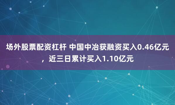 场外股票配资杠杆 中国中冶获融资买入0.46亿元，近三日累计买入1.10亿元