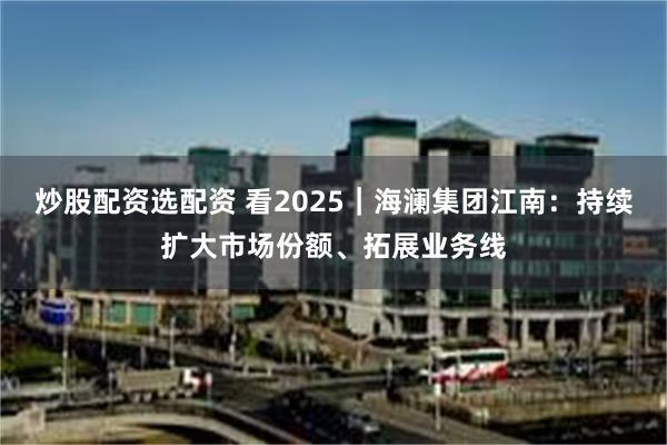 炒股配资选配资 看2025｜海澜集团江南：持续扩大市场份额、拓展业务线