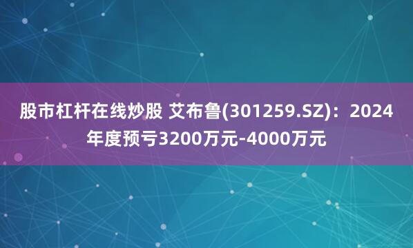 股市杠杆在线炒股 艾布鲁(301259.SZ)：2024年度预亏3200万元-4000万元