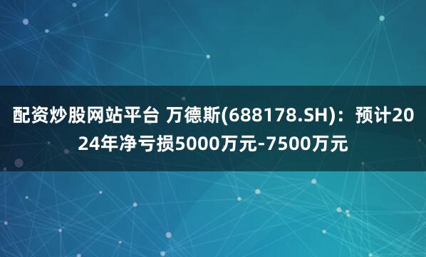 配资炒股网站平台 万德斯(688178.SH)：预计2024年净亏损5000万元-7500万元