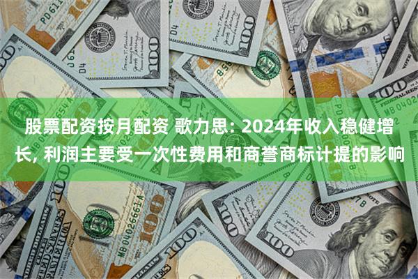 股票配资按月配资 歌力思: 2024年收入稳健增长, 利润主要受一次性费用和商誉商标计提的影响