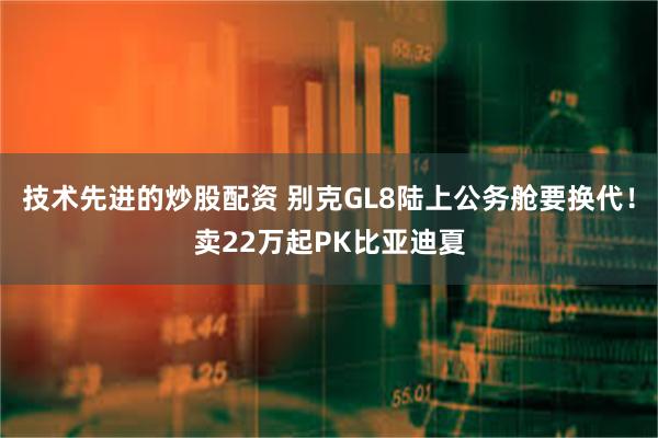 技术先进的炒股配资 别克GL8陆上公务舱要换代！卖22万起PK比亚迪夏