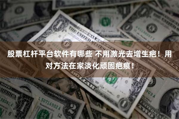 股票杠杆平台软件有哪些 不用激光去增生疤！用对方法在家淡化顽固疤痕！