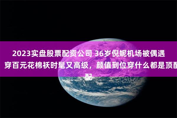 2023实盘股票配资公司 36岁倪妮机场被偶遇，穿百元花棉袄时髦又高级，颜值到位穿什么都是顶配