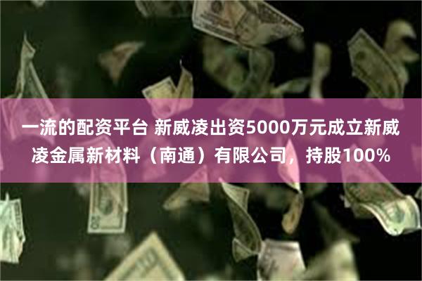 一流的配资平台 新威凌出资5000万元成立新威凌金属新材料（南通）有限公司，持股100%