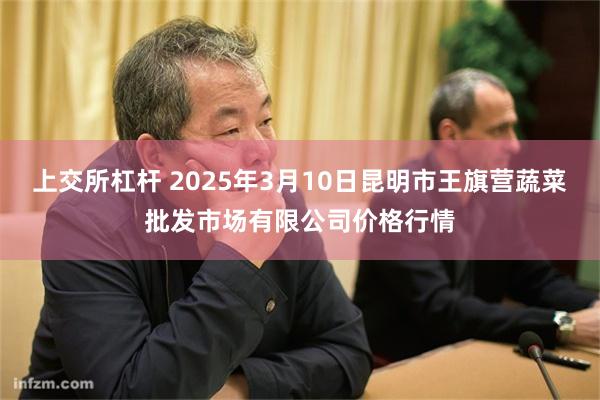 上交所杠杆 2025年3月10日昆明市王旗营蔬菜批发市场有限公司价格行情