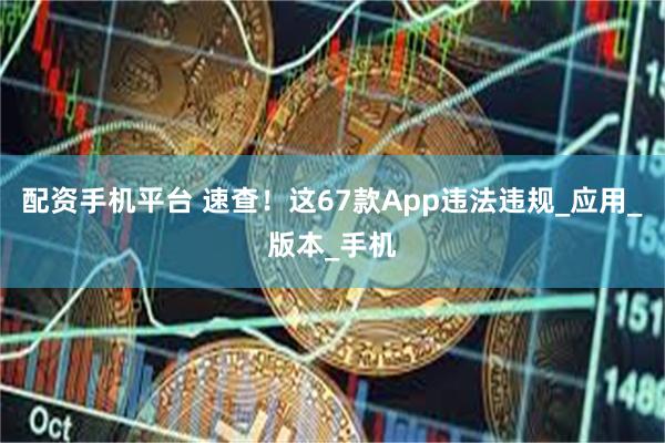 配资手机平台 速查！这67款App违法违规_应用_版本_手机